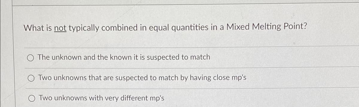What is not typically combined in equal quantities in a Mixed Melting Point?
The unknown and the known it is suspected to match
Two unknowns that are suspected to match by having close mp's
Two unknowns with very different mp's
