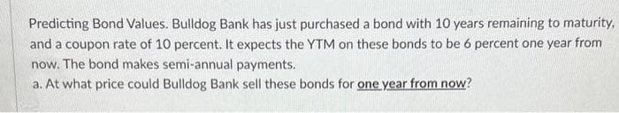 Predicting Bond Values. Bulldog Bank has just purchased a bond with 10 years remaining to maturity,
and a coupon rate of 10 percent. It expects the YTM on these bonds to be 6 percent one year from
now. The bond makes semi-annual payments.
a. At what price could Bulldog Bank sell these bonds for one year from now?