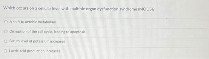 Which occurs on a cellular level with multiple organ dysfunction syndrome (MODS)?
A shift to aerobic metabolism
O Disruption of the cell cycle, leading to apoptosis
O Serum level of potassium increases
O Lactic acid production increases