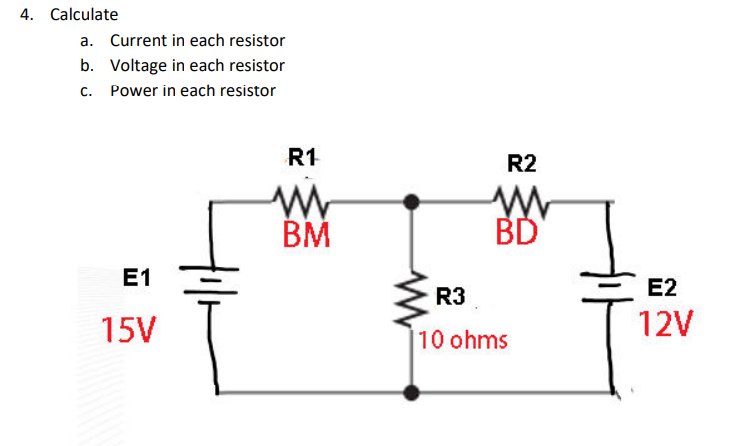 4. Calculate
a. Current in each resistor
b. Voltage in each resistor
c. Power in each resistor
R1
R2
BM
BD
E1
R3
Е2
15V
12V
10 ohms
