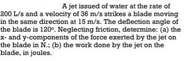 A jet issued of water at the rate of
200 L/s and a velocity of 36 m/s strikes a blade moving
in the same direction at 15 m/s. The deflection angle of
the blade is 120°. Neglecting friction, determine: (a) the
x- and y-components of the force exerted by the jet on
the blade in N.; (b) the work done by the jet on the
blade, in joules.