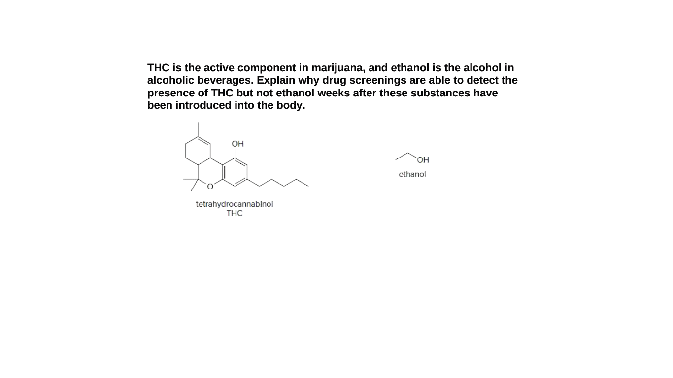 THC is the active component in marijuana, and ethanol is the alcohol in
alcoholic beverages. Explain why drug screenings are able to detect the
presence of THC but not ethanol weeks after these substances have
been introduced into the body.
OH
ethanol
tetrahydrocannabinol
THC

