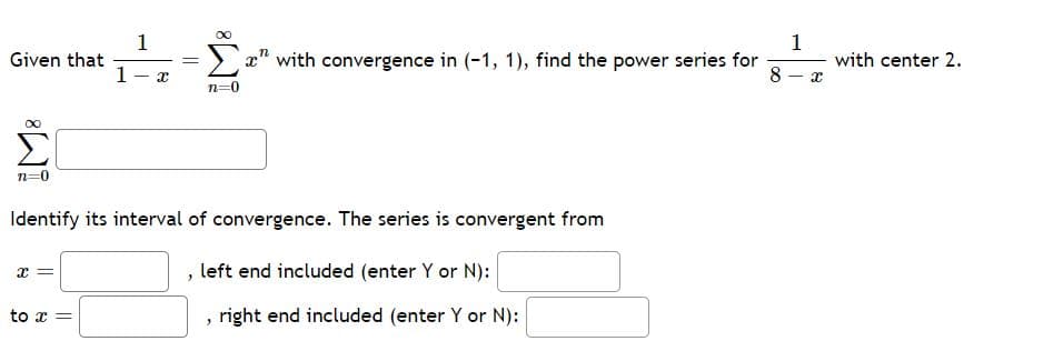 Given that
Σ
n=0
x =
1
to x =
1
X
=
Identify its interval of convergence. The series is convergent from
n=0
"
x" with convergence in (-1, 1), find the power series for
8
left end included (enter Y or N):
"
right end included (enter Y or N):
1
X
with center 2.
