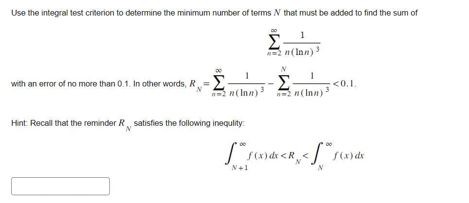 Use the integral test criterion to determine the minimum number of terms N that must be added to find the sum of
00
with an error of no more than 0.1. In other words, R =
Σ
n=2 n (Inn) 3
Hint: Recall that the reminder R, satisfies the following inequlity:
N
00
1
Σ·
n=2 n (Inn)
N
1
Σ
n=2 n (Inn) 3
[°°ƒ (x) dx < R <
N
N+1
<0.1.
f* f (x) dx
N
