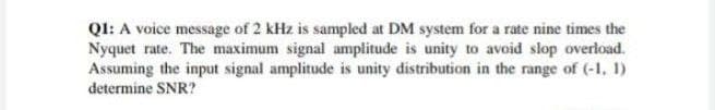 QI: A voice message of 2 kHz is sampled at DM system for a rate nine times the
Nyquet rate. The maximum signal amplitude is unity to avoid slop overload.
Assuming the input signal amplitude is unity distribution in the range of (-1, 1)
determine SNR?
