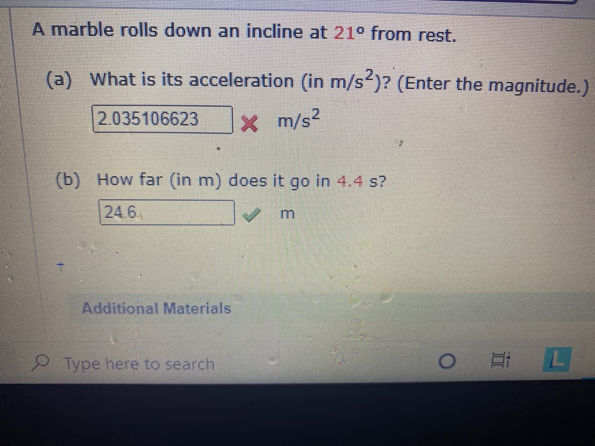 A marble rolls down an incline at 21° from rest.
(a) What is its acceleration (in m/s)? (Enter the magnitude.)
2.035106623
X m/s2
(b) How far (in m) does it go in 4.4 s?
24.6
m.
Additional Materials
Type here to search
