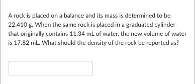 A rock is placed on a balance and its mass is determined to be
22.410 g. When the same rock is placed in a graduated cylinder
that originally contains 11.34 mL of water, the new volume of water
is 17.82 mL. What should the density of the rock be reported as?
