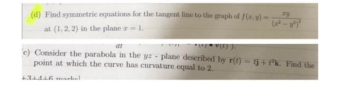 (d) Find symmetric equations for the tangent line to the graph of f(z,y)
at (1,2, 2) in the plane z= 1.
V) ).
at
c) Consider the parabola in the yz - plane described by r(t) = tj + t*k. Find the
point at which the curve has curvature equal to 2.
+31416 marbal
