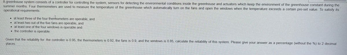 A greenhouse system consists of a controller for controlling the system, sensors for detecting the environmental conditions inside the greenhouse and actuators which keep the environment of the greenhouse constant during the
summer months. Four thermometers are used to measure the temperature of the greenhouse which automatically turn on the fans and open the windows when the temperature exceeds a certain pre-set value. To satisfy its
operational requirements:
• at least three of the four thermometers are operable, and
• at least two out of the five fans are operable, and
• at least one of the four windows is operable and
• the controller is operable.
Given that the reliability for. the controller is 0.95, the thermometers is 0.92, the fans is 0.9, and the windows is 0.85, calculate the reliability of this system. Please give your answer as a percentage (without the %) to 2 decimal
places.
