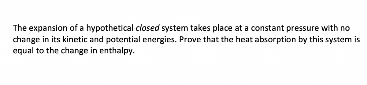 The expansion of a hypothetical closed system takes place at a constant pressure with no
change in its kinetic and potential energies. Prove that the heat absorption by this system is
equal to the change in enthalpy.
