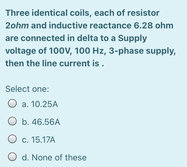 Three identical coils, each of resistor
2ohm and inductive reactance 6.28 ohm
are connected in delta to a Supply
voltage of 100V, 100 Hz, 3-phase supply,
then the line current is.
Select one:
O a. 10.25A
O b. 46.56A
O c. 15.17A
O d. None of these
