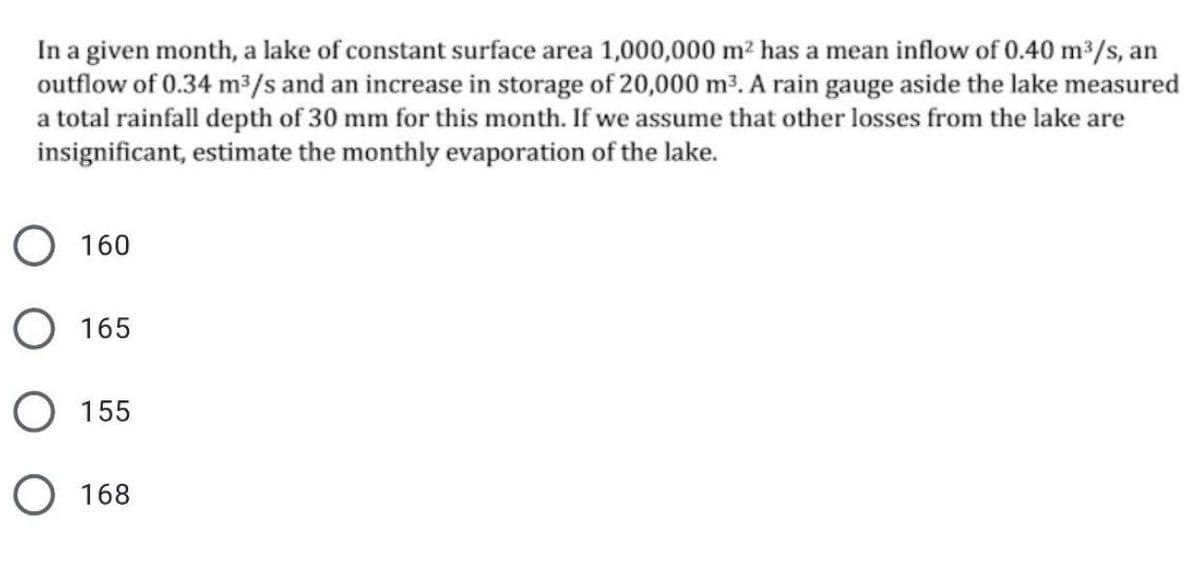 In a given month, a lake of constant surface area 1,000,000 m² has a mean inflow of 0.40 m³/s, an
outflow of 0.34 m³/s and an increase in storage of 20,000 m³. A rain gauge aside the lake measured
a total rainfall depth of 30 mm for this month. If we assume that other losses from the lake are
insignificant, estimate the monthly evaporation of the lake.
О 160
О 165
155
O 168
