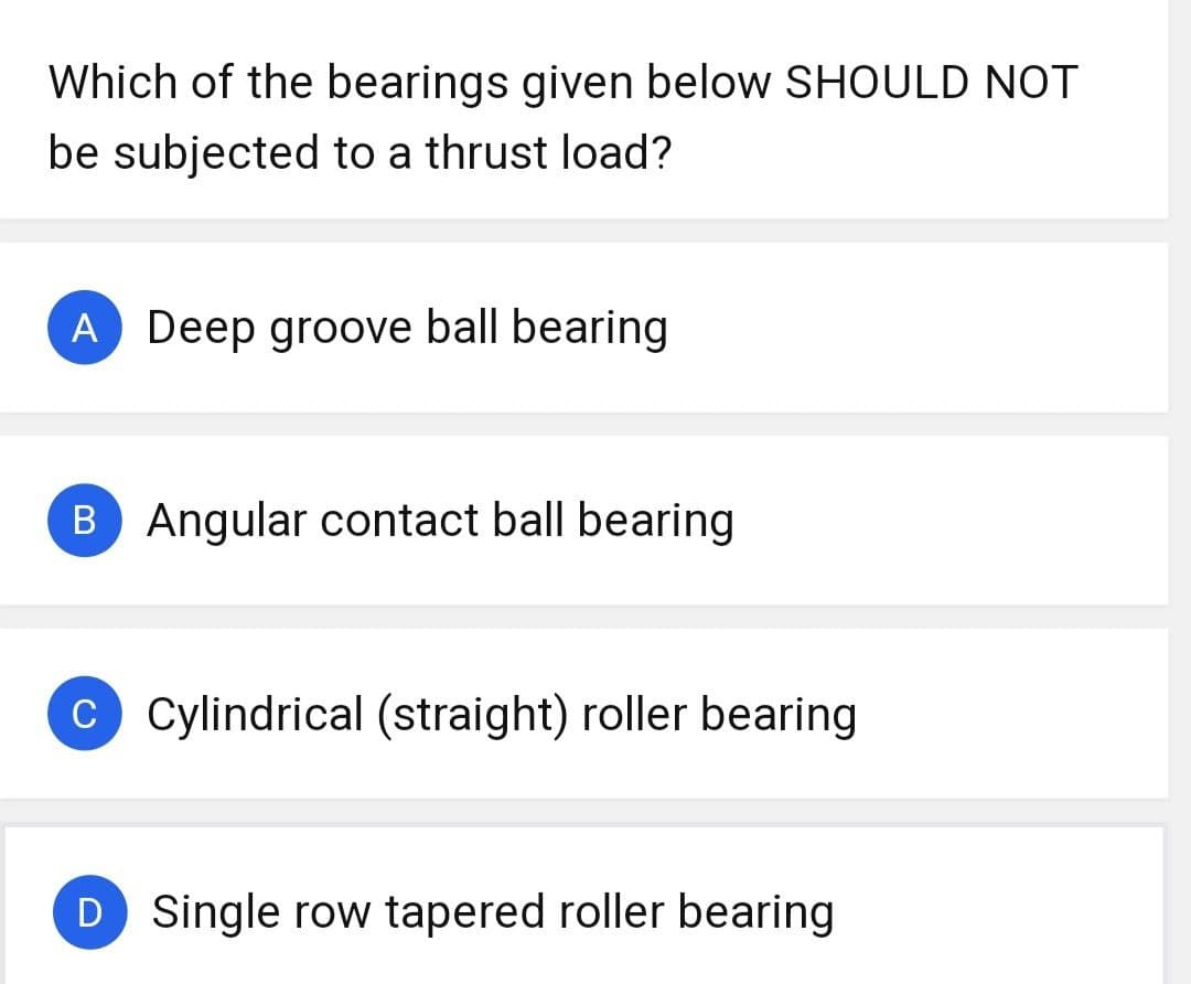 Which of the bearings given below SHOULD NOT
be subjected to a thrust load?
A Deep groove ball bearing
B Angular contact ball bearing
C Cylindrical (straight) roller bearing
D Single row tapered roller bearing