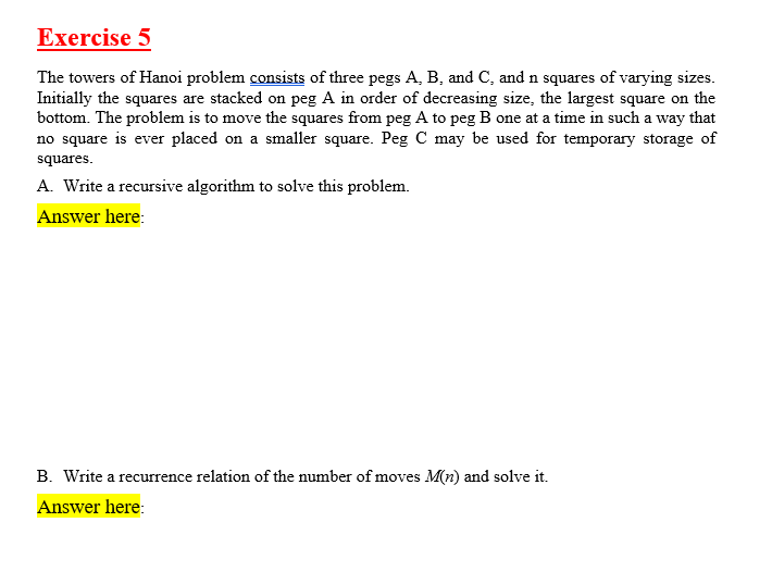 Exercise 5
The towers of Hanoi problem consists of three pegs A, B, and C, and n squares of varying sizes.
Initially the squares are stacked on peg A in order of decreasing size, the largest square on the
bottom. The problem is to move the squares from peg A to peg B one at a time in such a way that
no square is ever placed on a smaller square. Peg C may be used for temporary storage of
squares.
A. Write a recursive algorithm to solve this problem.
Answer here:
B. Write a recurrence relation of the number of moves M(n) and solve it.
Answer here:
