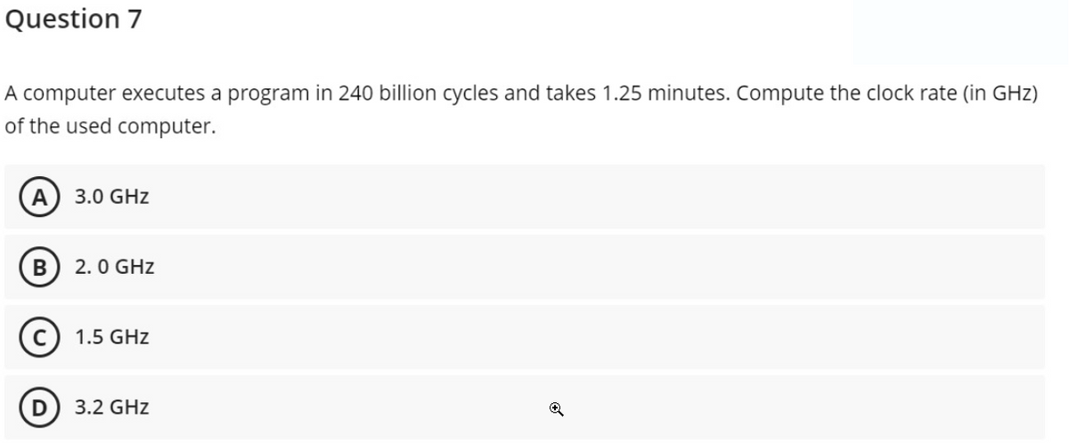 Question 7
A computer executes a program in 240 billion cycles and takes 1.25 minutes. Compute the clock rate (in GHz)
of the used computer.
А
3.0 GHz
В
2.0 GHz
C) 1.5 GHz
3.2 GHz
