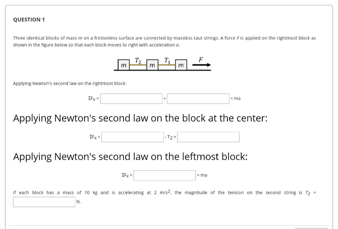 QUESTION 1
Three identical blocks of mass m on a frictionless surface are connected by massless taut strings. A force Fis applied on the rightmost block as
shown in the figure below so that each block moves to right with acceleration a.
T2
F
m
Applying Newton's second law on the rightmost block:
ΣFx
= ma
Applying Newton's second law on the block at the center:
EFx =
|- T2 =
Applying Newton's second law on the leftmost block:
EFx =
= ma
If each block has a mass of 10 kg and is accelerating at 2 m/s2, the magnitude of the tension on the second string is T2 =
N.

