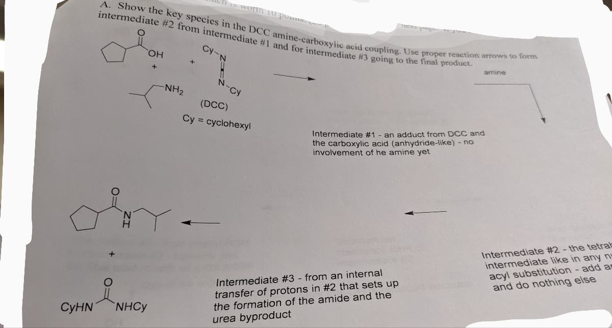 15 Worth
Tmexe pag
A. Show the key species in the DCC amine-carboxylic acid coupling. Use proper reaction arrows to form
intermediate #2 from intermediate #1 and for intermediate #3 going to the final product.
Cy-
HO,
amine
+
N-cy
NH2
(DCC)
Cy = cyclohexyl
an adduct from DCC and
the carboxylic acid (anhydride-like) - no
involvement of he amine yet
Intermediate #1
Intermediate #2 - the tetrab
intermediate like in any n
acyl substitution - add as
and do nothing else
Intermediate #3 - from an internal
transfer of protons in #2 that sets up
the formation of the amide and the
СуHN
NHCY
urea byproduct
