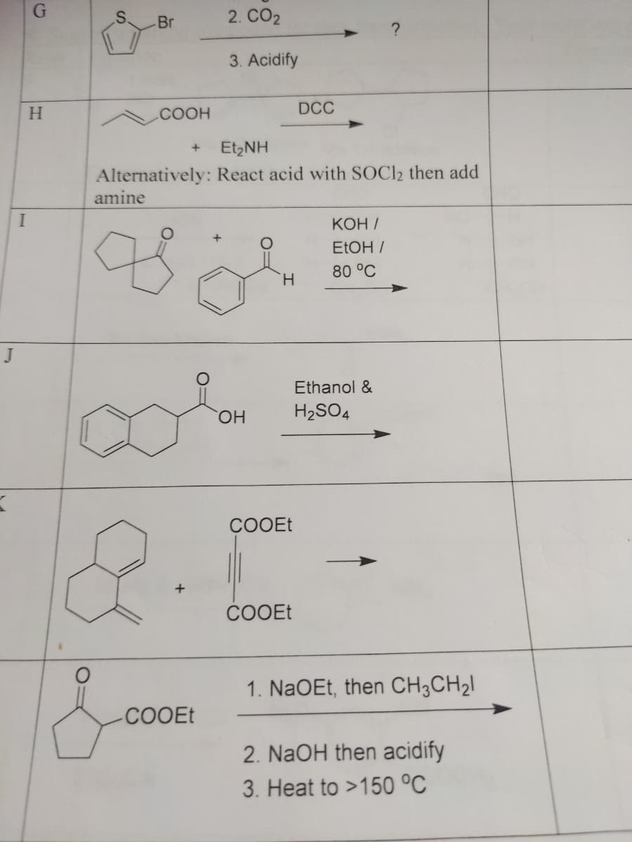 I
J
X
G
H
Br
COOH
DCC
+
Et,NH
Alternatively: React acid with SOC12 then add
amine
KOH/
EtOH /
80 °C
H
Ethanol &
H₂SO4
8
2. CO2
3. Acidify
COOEt
OH
COOEt
COOEt
1. NaOEt, then CH3CH₂l
2. NaOH then acidify
3. Heat to >150 °C