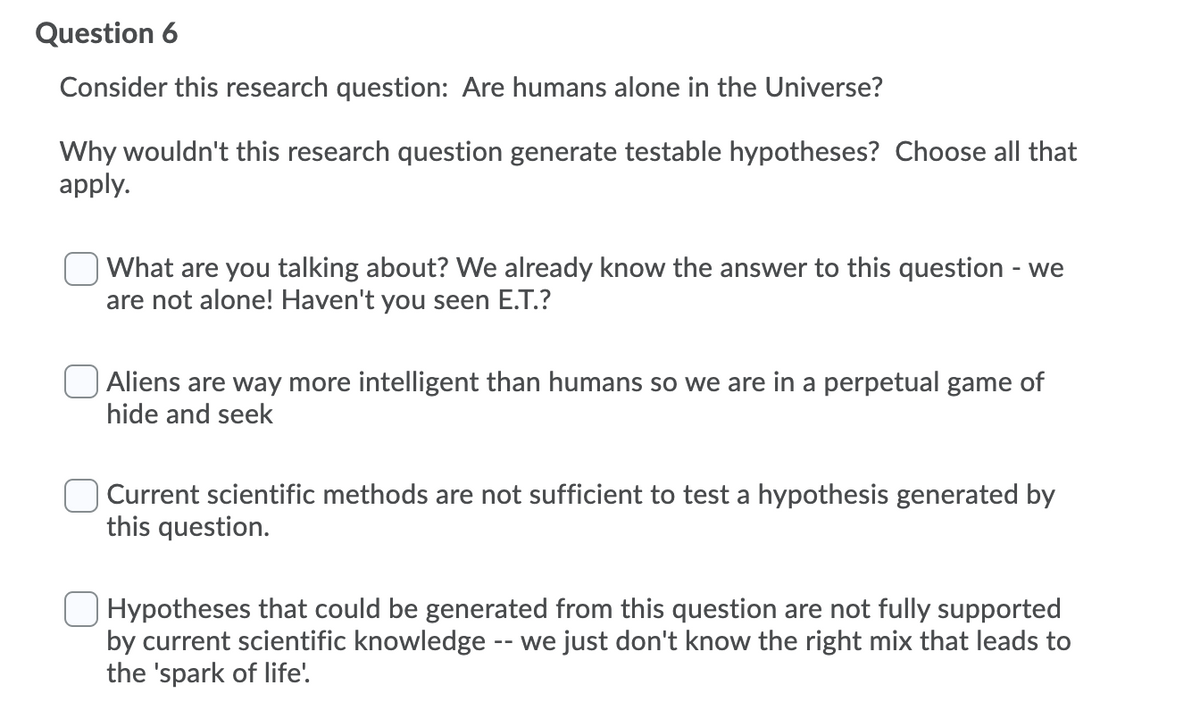 Question 6
Consider this research question: Are humans alone in the Universe?
Why wouldn't this research question generate testable hypotheses? Choose all that
apply.
What are you talking about? We already know the answer to this question - we
are not alone! Haven't you seen E.T.?
Aliens are way more intelligent than humans so we are in a perpetual game of
hide and seek
Current scientific methods are not sufficient to test a hypothesis generated by
this question.
O Hypotheses that could be generated from this question are not fully supported
by current scientific knowledge -- we just don't know the right mix that leads to
the 'spark of life'.
