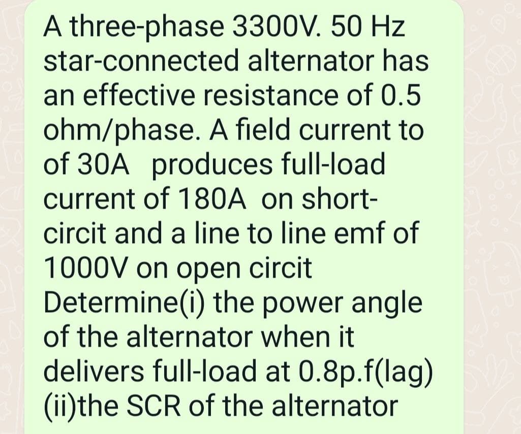 A three-phase 3300V. 50 Hz
star-connected alternator has
an effective resistance of 0.5
ohm/phase. A field current to
of 30A produces full-load
current of 180A on short-
circit and a line to line emf of
1000V on open circit
Determine(i) the power angle
of the alternator when it
delivers full-load at 0.8p.f(lag)
(ii)the SCR of the alternator
D