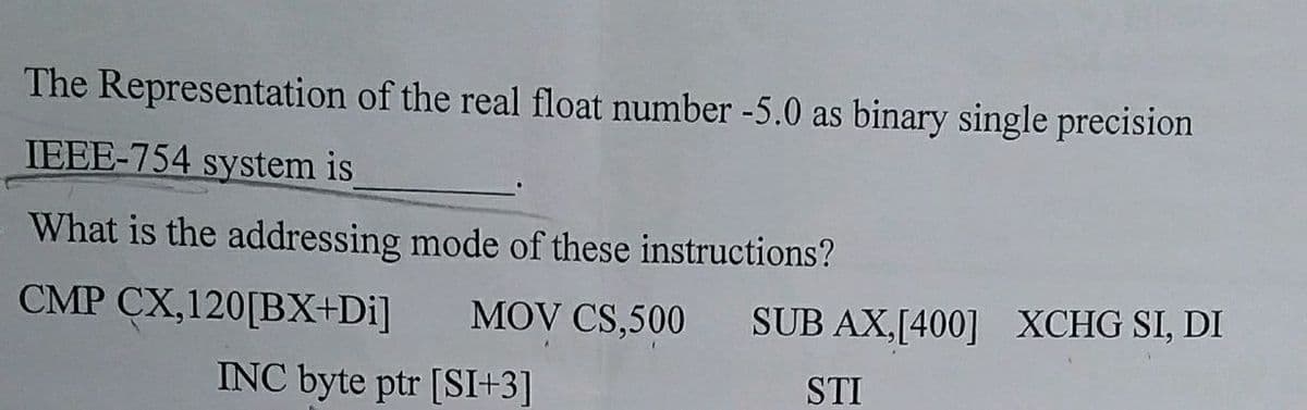 The Representation of the real float number -5.0 as binary single precision
IEEE-754 system is
What is the addressing mode of these instructions?
CMP CX,120[BX+Di]
MOV CS,500
INC byte ptr [SI+3]
SUB AX,[400] XCHG SI, DI
STI