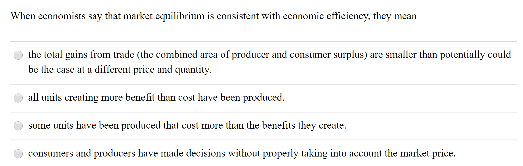 When economists say that market equilibrium is consistent with economic efficiency, they mean
the total gains from trade (the combined area of producer and consumer surplus) are smaller than potentially could
be the case at a different price and quantity.
all units creating more benefit than cost have been produced.
some units have been produced that cost more than the benefits they create.
consumers and producers have made decisions without properly taking into account the market price.
