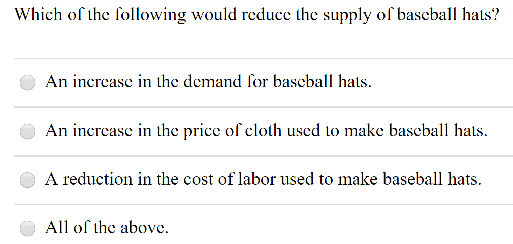 Which of the following would reduce the supply of baseball hats?
An increase in the demand for baseball hats.
An increase in the price of cloth used to make baseball hats.
A reduction in the cost of labor used to make baseball hats.
All of the above.
