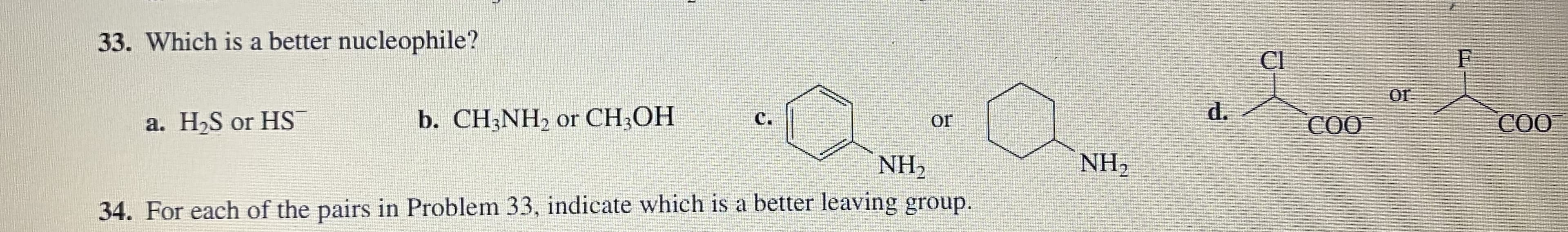 33. Which is a better nucleophile?
Cl
F
or
d.
b. CH3NH2 or CH;OH
СО
a. H,S or HS
C.
CO
or
NH2
NH2
34. For each of the pairs in Problem 33, indicate which is a better leaving group.
