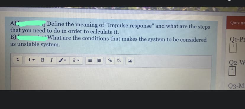 A)
that you need to do in order to calculate it.
В)
as unstable system.
Define the meaning of "Impulse response" and what are the steps
Quiz na
What are the conditions that makes the system to be considered
Q1-Pr
B
Q2-W
Q3-Ma
III
!!
