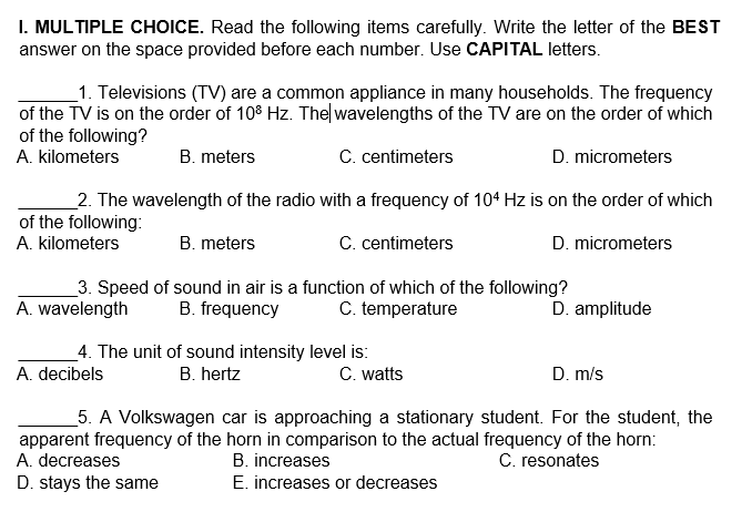 I. MULTIPLE CHOICE. Read the following items carefully. Write the letter of the BEST
answer on the space provided before each number. Use CAPITAL letters.
_1. Televisions (TV) are a common appliance in many households. The frequency
of the TV is on the order of 108 Hz. The wavelengths of the TV are on the order of which
of the following?
A. kilometers
B. meters
C. centimeters
D. micrometers
2. The wavelength of the radio with a frequency of 104 Hz is on the order of which
of the following:
A. kilometers
B. meters
C. centimeters
D. micrometers
3. Speed of sound in air is a function of which of the following?
A. wavelength
B. frequency
C. temperature
D. amplitude
4. The unit of sound intensity level is:
C. watts
A. decibels
B. hertz
D. m/s
5. A Volkswagen car is approaching a stationary student. For the student, the
apparent frequency of the horn in comparison to the actual frequency of the horn:
A. decreases
C. resonates
B. increases
E. increases or decreases
D. stays the same
