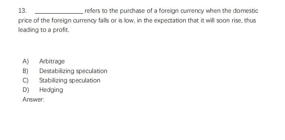 13.
refers to the purchase of a foreign currency when the domestic
price of the foreign currency falls or is low, in the expectation that it will soon rise, thus
leading to a profit.
A)
Arbitrage
B) Destabilizing speculation
C) Stabilizing speculation
D) Hedging
Answer: