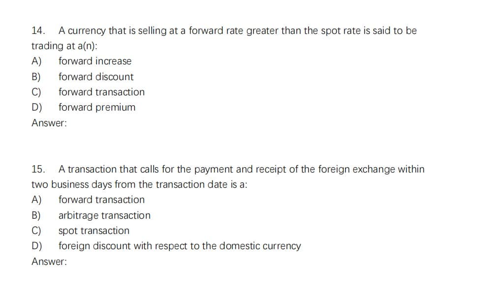14. A currency that is selling at a forward rate greater than the spot rate is said to be
trading at a(n):
A) forward increase
B)
forward discount
C)
forward transaction
D)
forward premium
Answer:
15. A transaction that calls for the payment and receipt of the foreign exchange within
two business days from the transaction date is a:
A)
forward transaction
B) arbitrage transaction
C)
D)
Answer:
spot transaction
foreign discount with respect to the domestic currency