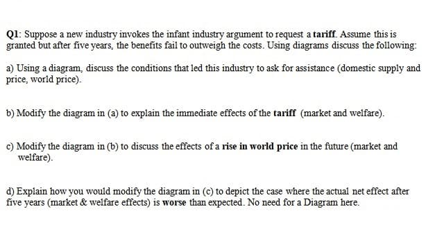 Q1: Suppose a new industry invokes the infant industry argument to request a tariff. Assume this is
granted but after five years, the benefits fail to outweigh the costs. Using diagrams discuss the following:
a) Using a diagram, discuss the conditions that led this industry to ask for assistance (domestic supply and
price, world price).
b) Modify the diagram in (a) to explain the immediate effects of the tariff (market and welfare).
c) Modify the diagram in (b) to discuss the effects of a rise in world price in the future (market and
welfare).
d) Explain how you would modify the diagram in (c) to depict the case where the actual net effect after
five years (market & welfare effects) is worse than expected. No need for a Diagram here.