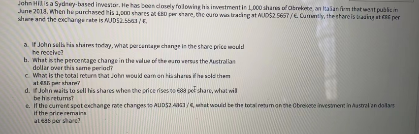 John Hill is a Sydney-based investor. He has been closely following his investment in 1,000 shares of Obrekete, an Italian firm that went public in
June 2018. When he purchased his 1,000 shares at €80 per share, the euro was trading at AUD$2.5657/€. Currently, the share is trading at €86 per
share and the exchange rate is AUD$2.5563 / €.
a. If John sells his shares today, what percentage change in the share price would
he receive?
b. What is the percentage change in the value of the euro versus the Australian
dollar over this same period?
c. What is the total return that John would earn on his shares if he sold them
at €86 per share?
d. If John waits to sell his shares when the price rises to €88 peł share, what will
be his returns?
e. If the current spot exchange rate changes to AUD$2.4863 / €, what would be the total return on the Obrekete investment in Australian dollars
if the price remains
at €86 per share?