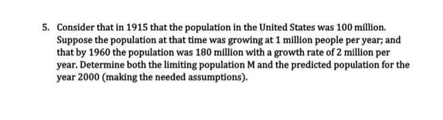 5. Consider that in 1915 that the population in the United States was 100 million.
Suppose the population at that time was growing at 1 million people per year; and
that by 1960 the population was 180 million with a growth rate of 2 million per
year. Determine both the limiting population M and the predicted population for the
year 2000 (making the needed assumptions).