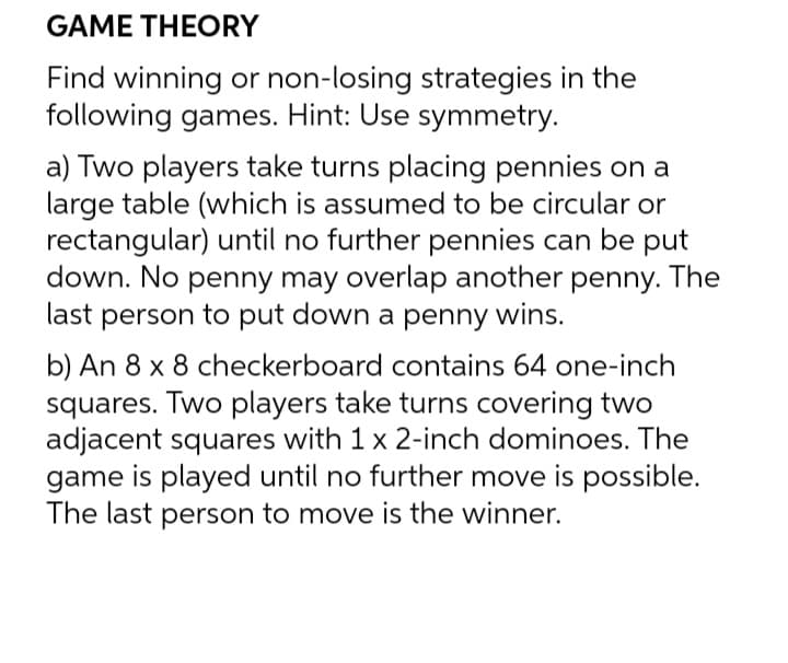 GAME THEORY
Find winning or non-losing strategies in the
following games. Hint: Use symmetry.
a) Two players take turns placing pennies on a
large table (which is assumed to be circular or
rectangular) until no further pennies can be put
down. No penny may overlap another penny. The
last person to put down a penny wins.
b) An 8 x 8 checkerboard contains 64 one-inch
squares. Two players take turns covering two
adjacent squares with 1 x 2-inch dominoes. The
game is played until no further move is possible.
The last person to move is the winner.