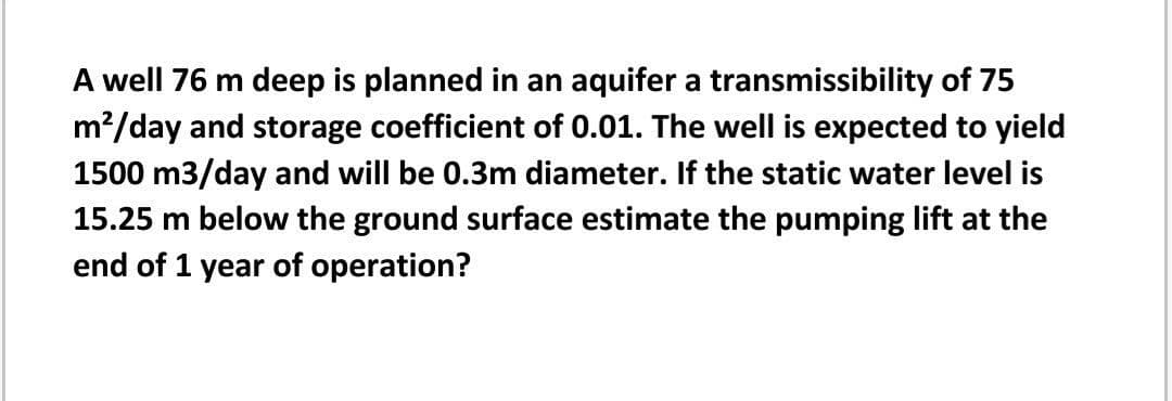 A well 76 m deep is planned in an aquifer a transmissibility of 75
m?/day and storage coefficient of 0.01. The well is expected to yield
1500 m3/day and will be 0.3m diameter. If the static water level is
15.25 m below the ground surface estimate the pumping lift at the
end of 1 year of operation?
