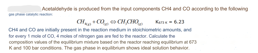 Acetaldehyde
gas phase catalytic reaction:
is produced from the input components CH4 and CO according to the following
CH4(g) +CO(g) ⇒CH₂CHO(g) K673 K = 6.23
CH4 and CO are initially present in the reaction medium in stoichiometric amounts, and
for every 1 mole of CO, 4 moles of nitrogen gas are fed to the reactor. Calculate the
composition values of the equilibrium mixture based on the reactor reaching equilibrium at 673
K and 100 bar conditions. The gas phase in equilibrium shows ideal solution behavior.