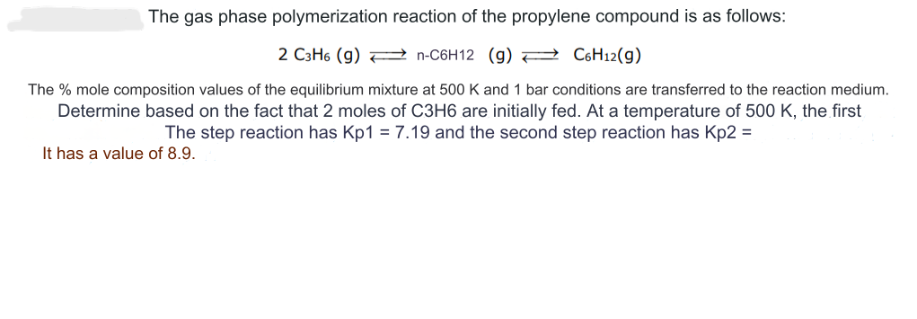 The gas phase polymerization reaction of the propylene compound is as follows:
2 C3H6 (g) →→→→n-C6H12 (g) →→→ C6H12(g)
The % mole composition values of the equilibrium mixture at 500 K and 1 bar conditions are transferred to the reaction medium.
Determine based on the fact that 2 moles of C3H6 are initially fed. At a temperature of 500 K, the first
The step reaction has Kp1 = 7.19 and the second step reaction has Kp2 =
It has a value of 8.9.