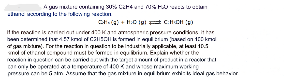 A gas mixture containing 30% C2H4 and 70% H₂O reacts to obtain
ethanol according to the following reaction.
→ C₂H5OH (g)
C2H4 (g) + H₂O (g)
If the reaction is carried out under 400 K and atmospheric pressure conditions, it has
been determined that 4.57 kmol of C2H5OH is formed in equilibrium (based on 100 kmol
of gas mixture). For the reaction in question to be industrially applicable, at least 10.5
kmol of ethanol compound must be formed in equilibrium. Explain whether the
reaction in question can be carried out with the target amount of product in a reactor that
can only be operated at a temperature of 400 K and whose maximum working
pressure can be 5 atm. Assume that the gas mixture in equilibrium exhibits ideal gas behavior.