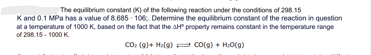 The equilibrium constant (K) of the following reaction under the conditions of 298.15
K and 0.1 MPa has a value of 8.685 106;. Determine the equilibrium constant of the reaction in question
at a temperature of 1000 K, based on the fact that the AH° property remains constant in the temperature range
of 298.15 - 1000 K.
CO2 (g) + H₂(g)
CO(g) + H₂O(g)