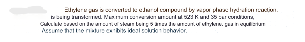 Ethylene gas is converted ethanol compound by vapor phase hydration reaction.
is being transformed. Maximum conversion amount at 523 K and 35 bar conditions,
Calculate based on the amount of steam being 5 times the amount of ethylene. gas in equilibrium
Assume that the mixture exhibits ideal solution behavior.