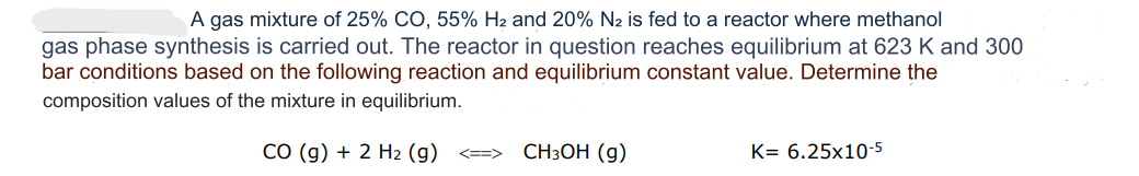 A gas mixture of 25% CO, 55% H₂ and 20% N₂ is fed to a reactor where methanol
gas phase synthesis is carried out. The reactor in question reaches equilibrium at 623 K and 300
bar conditions based on the following reaction and equilibrium constant value. Determine the
composition values of the mixture in equilibrium.
CO (g) + 2 H₂ (g) <=> CH3OH (g)
K= 6.25x10-5