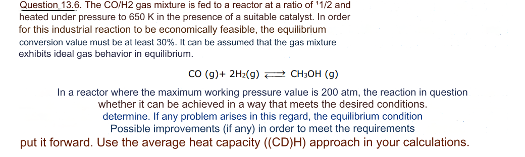 Question 13.6. The CO/H2 gas mixture is fed to a reactor at a ratio of ¹1/2 and
heated under pressure to 650 K in the presence of a suitable catalyst. In order
for this industrial reaction to be economically feasible, the equilibrium
conversion value must be at least 30%. It can be assumed that the gas mixture
exhibits ideal gas behavior in equilibrium.
CO (g) + 2H₂(g) → CH3OH (g)
In a reactor where the maximum working pressure value is 200 atm, the reaction in question
whether it can be achieved in a way that meets the desired conditions.
determine. If any problem arises in this regard, the equilibrium condition
Possible improvements (if any) in order to meet the requirements
put it forward. Use the average heat capacity ((CD)H) approach in your calculations.