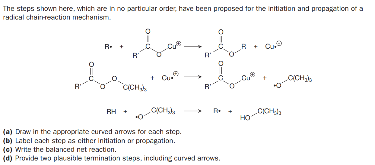 The steps shown here, which are in no particular order, have been proposed for the initiation and propagation of a
radical chain-reaction mechanism.
R•
Cu.O
+
R'
R'
Cu•
C(CH3)3
•O
+
+
R'
C(CH3)3
R'
C(CH3)3
C(CH3)3
HO
RH
+
R•
+
•O
(a) Draw in the appropriate curved arrows for each step.
(b) Label each step as either initiation or propagation.
(c) Write the balanced net reaction.
(d) Provide two plausible termination steps, including curved arrows.
O=U
