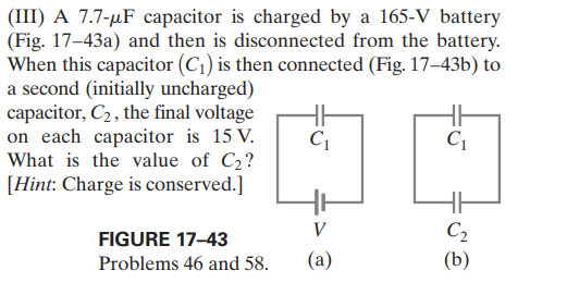 (III) A 7.7-µF capacitor is charged by a 165-V battery
(Fig. 17–43a) and then is disconnected from the battery.
When this capacitor (C1) is then connected (Fig. 17–43b) to
a second (initially uncharged)
capacitor, C2, the final voltage
on each capacitor is 15 V.
What is the value of C2?
[Hint: Charge is conserved.]
C1
V
C2
FIGURE 17-43
Problems 46 and 58.
(а)
(b)
