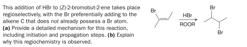 This addition of HBr to (Z)-2-bromobut-2-ene takes place
regioselectively, with the Br preferentially adding to the
alkene C that does not already possess a Br atom.
(a) Provide a detailed mechanism for this reaction,
including initiation and propagation steps. (b) Explain
why this regiochemistry is observed.
Br
Br
HBr
ROOR
Br
