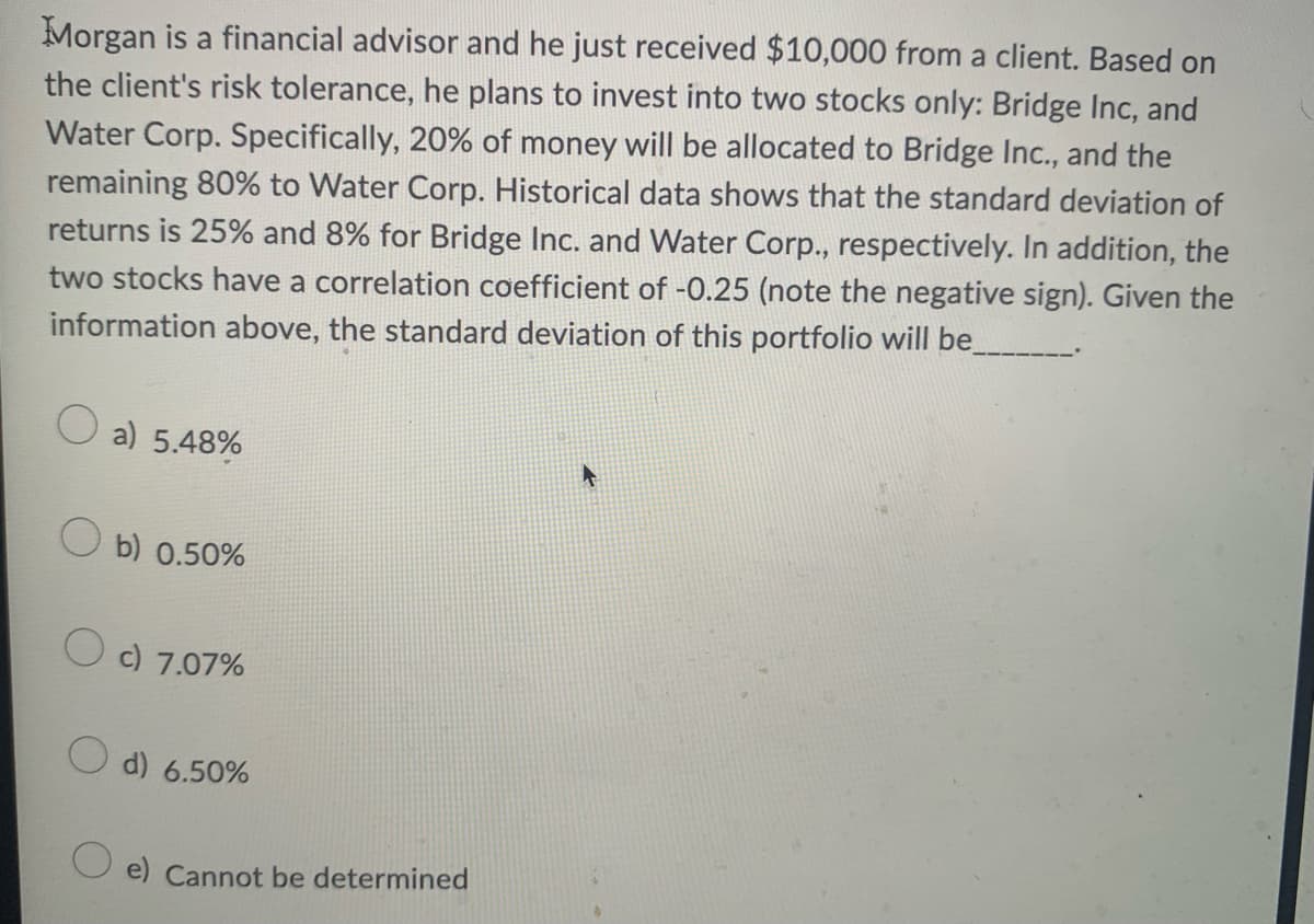 Morgan is a financial advisor and he just received $10,000 from a client. Based on
the client's risk tolerance, he plans to invest into two stocks only: Bridge Inc, and
Water Corp. Specifically, 20% of money will be allocated to Bridge Inc., and the
remaining 80% to Water Corp. Historical data shows that the standard deviation of
returns is 25% and 8% for Bridge Inc. and Water Corp., respectively. In addition, the
two stocks have a correlation coefficient of -0.25 (note the negative sign). Given the
information above, the standard deviation of this portfolio will be_
O a) 5.48%
O b) 0.50%
O c) 7.07%
O d) 6.50%
e) Cannot be determined

