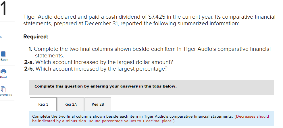 1
Tiger Audio declared and paid a cash dividend of $7,425 in the current year. Its comparative financial
statements, prepared at December 31, reported the following summarized information:
Required:
1. Complete the two final columns shown beside each item in Tiger Audio's comparative financial
statements.
-Вook
2-a. Which account increased by the largest dollar amount?
2-b. Which account increased by the largest percentage?
Print
Complete this question by entering your answers in the tabs below.
erences
Req 1
Reg 2A
Req 2B
Complete the two final columns shown beside each item in Tiger Audio's comparative financial statements. (Decreases should
be indicated by a minus sign. Round percentage values to 1 decimal place.)
