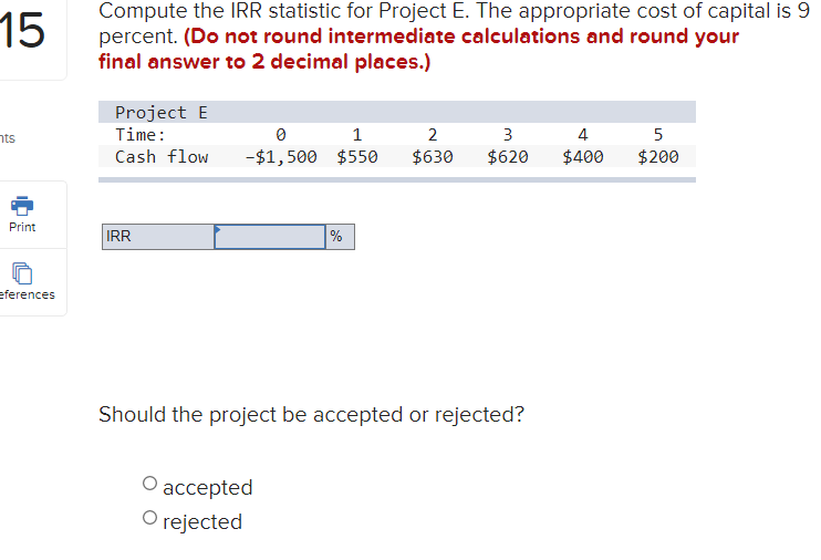 Compute the IRR statistic for Project E. The appropriate cost of capital is 9
percent. (Do not round intermediate calculations and round your
final answer to 2 decimal places.)
15
Project E
פזר
Time:
1
2
3
4
Cash flow
-$1,500 $550
$630
$620
$400
$200
Print
IRR
%
eferences
Should the project be accepted or rejected?
О асcсepted
O rejected
